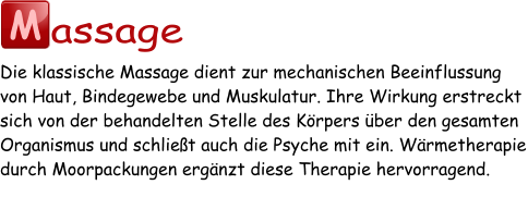 M assage Die klassische Massage dient zur mechanischen Beeinflussung von Haut, Bindegewebe und Muskulatur. Ihre Wirkung erstreckt sich von der behandelten Stelle des Körpers über den gesamten Organismus und schließt auch die Psyche mit ein. Wärmetherapie durch Moorpackungen ergänzt diese Therapie hervorragend.