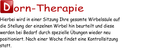 D orn-Therapie Hierbei wird in einer Sitzung Ihre gesamte Wirbelsäule auf  die Stellung der einzelnen Wirbel hin beurteilt und diese  werden bei Bedarf durch spezielle Übungen wieder neu  positioniert. Nach einer Woche findet eine Kontrollsitzung  statt.