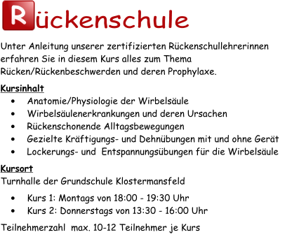 R ückenschule Unter Anleitung unserer zertifizierten Rückenschullehrerinnen erfahren Sie in diesem Kurs alles zum Thema Rücken/Rückenbeschwerden und deren Prophylaxe. Kursinhalt •	Anatomie/Physiologie der Wirbelsäule •	Wirbelsäulenerkrankungen und deren Ursachen •	Rückenschonende Alltagsbewegungen •	Gezielte Kräftigungs- und Dehnübungen mit und ohne Gerät •	Lockerungs- und  Entspannungsübungen für die Wirbelsäule Kursort Turnhalle der Grundschule Klostermansfeld •	Kurs 1: Montags von 18:00 - 19:30 Uhr •	Kurs 2: Donnerstags von 13:30 - 16:00 Uhr Teilnehmerzahl  max. 10-12 Teilnehmer je Kurs