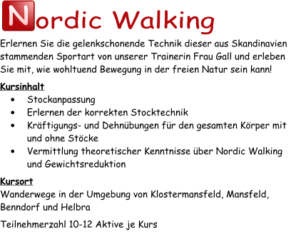 N ordic Walking Erlernen Sie die gelenkschonende Technik dieser aus Skandinavien stammenden Sportart von unserer Trainerin Frau Gall und erleben Sie mit, wie wohltuend Bewegung in der freien Natur sein kann! Kursinhalt •	Stockanpassung •	Erlernen der korrekten Stocktechnik •	Kräftigungs- und Dehnübungen für den gesamten Körper mit und ohne Stöcke •	Vermittlung theoretischer Kenntnisse über Nordic Walking und Gewichtsreduktion Kursort Wanderwege in der Umgebung von Klostermansfeld, Mansfeld, Benndorf und Helbra Teilnehmerzahl 10-12 Aktive je Kurs