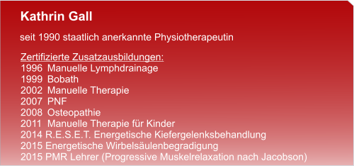 Kathrin Gall  seit 1990 staatlich anerkannte Physiotherapeutin  Zertifizierte Zusatzausbildungen: 1996	Manuelle Lymphdrainage 1999	Bobath 2002	Manuelle Therapie 2007	PNF 2008	Osteopathie 2011  Manuelle Therapie für Kinder 2014 R.E.S.E.T. Energetische Kiefergelenksbehandlung 2015 Energetische Wirbelsäulenbegradigung 2015 PMR Lehrer (Progressive Muskelrelaxation nach Jacobson)